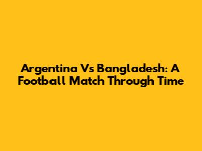 Argentina Vs Bangladesh: A Football Match Through Time