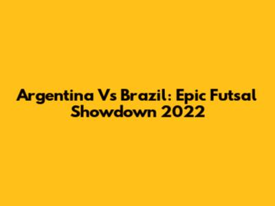 Argentina Vs Brazil: Epic Futsal Showdown 2022