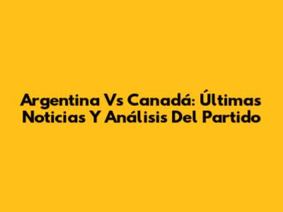 Argentina Vs Canadá: Últimas Noticias Y Análisis Del Partido