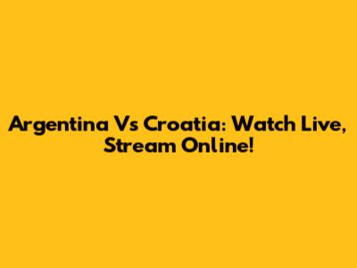 Argentina Vs Croatia: Watch Live, Stream Online!