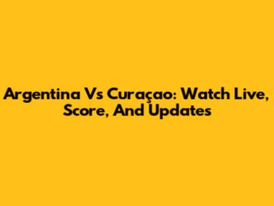 Argentina Vs Curaçao: Watch Live, Score, And Updates