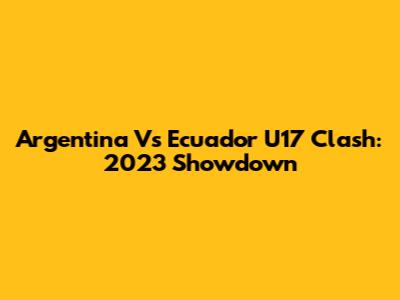 Argentina Vs Ecuador U17 Clash: 2023 Showdown