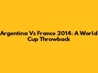 Argentina Vs France 2014: A World Cup Throwback
