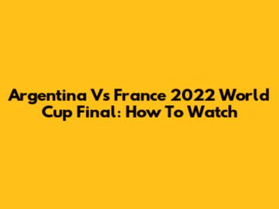 Argentina Vs France 2022 World Cup Final: How To Watch
