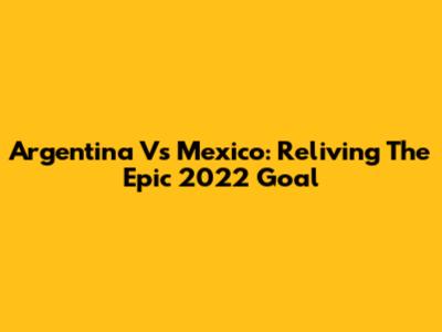Argentina Vs Mexico: Reliving The Epic 2022 Goal
