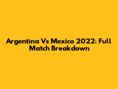 Argentina Vs Mexico 2022: Full Match Breakdown