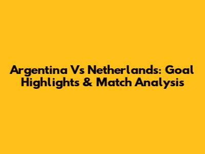 Argentina Vs Netherlands: Goal Highlights & Match Analysis