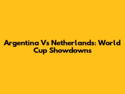 Argentina Vs Netherlands: World Cup Showdowns