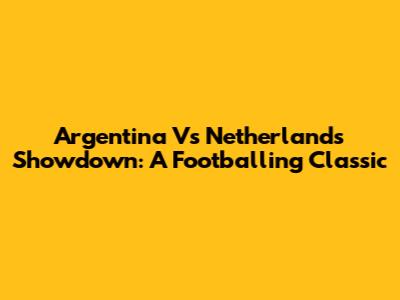 Argentina Vs Netherlands Showdown: A Footballing Classic