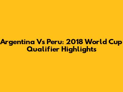 Argentina Vs Peru: 2018 World Cup Qualifier Highlights