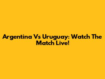Argentina Vs Uruguay: Watch The Match Live!