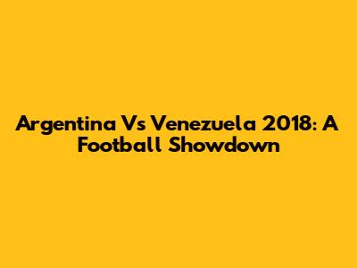 Argentina Vs Venezuela 2018: A Football Showdown