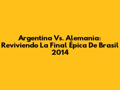 Argentina Vs. Alemania: Reviviendo La Final Épica De Brasil 2014