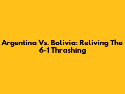 Argentina Vs. Bolivia: Reliving The 6-1 Thrashing