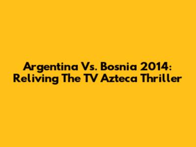 Argentina Vs. Bosnia 2014: Reliving The TV Azteca Thriller
