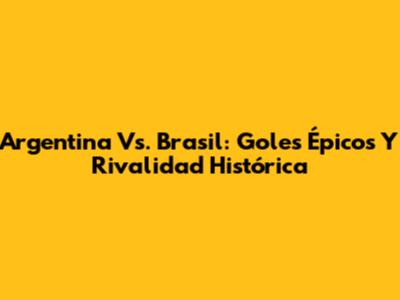 Argentina Vs. Brasil: Goles Épicos Y Rivalidad Histórica
