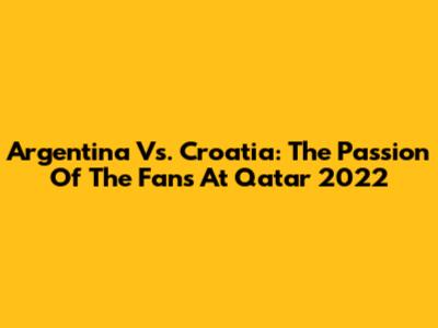 Argentina Vs. Croatia: The Passion Of The Fans At Qatar 2022