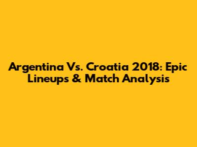 Argentina Vs. Croatia 2018: Epic Lineups & Match Analysis