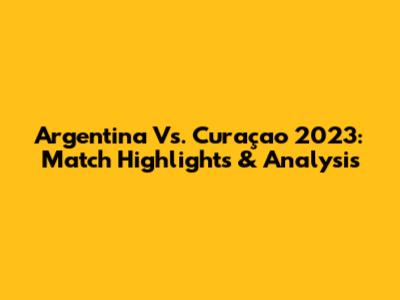 Argentina Vs. Curaçao 2023: Match Highlights & Analysis