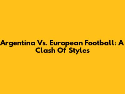 Argentina Vs. European Football: A Clash Of Styles