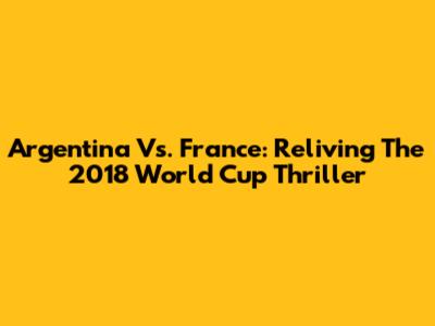 Argentina Vs. France: Reliving The 2018 World Cup Thriller