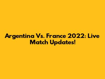 Argentina Vs. France 2022: Live Match Updates!