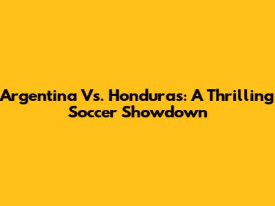 Argentina Vs. Honduras: A Thrilling Soccer Showdown