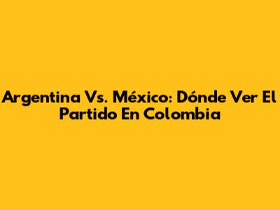 Argentina Vs. México: Dónde Ver El Partido En Colombia