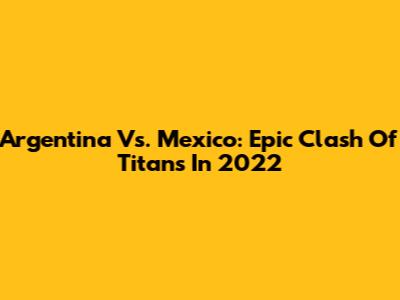 Argentina Vs. Mexico: Epic Clash Of Titans In 2022