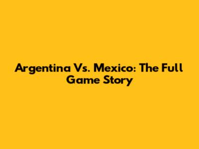 Argentina Vs. Mexico: The Full Game Story