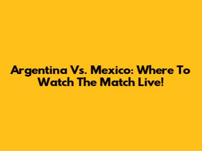 Argentina Vs. Mexico: Where To Watch The Match Live!