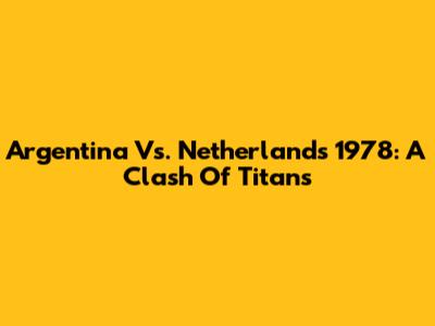 Argentina Vs. Netherlands 1978: A Clash Of Titans