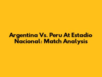 Argentina Vs. Peru At Estadio Nacional: Match Analysis