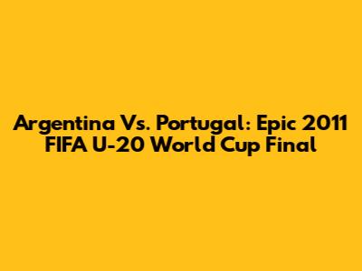 Argentina Vs. Portugal: Epic 2011 FIFA U-20 World Cup Final