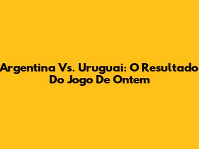 Argentina Vs. Uruguai: O Resultado Do Jogo De Ontem
