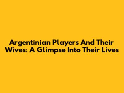 Argentinian Players And Their Wives: A Glimpse Into Their Lives