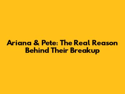 Ariana & Pete: The Real Reason Behind Their Breakup