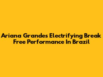 Ariana Grande's Electrifying "Break Free" Performance In Brazil