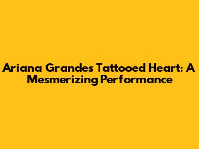 Ariana Grande's Tattooed Heart: A Mesmerizing Performance