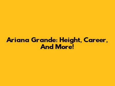 Ariana Grande: Height, Career, And More!