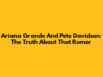 Ariana Grande And Pete Davidson: The Truth About *That* Rumor