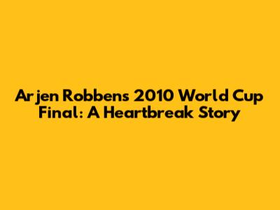 Arjen Robben's 2010 World Cup Final: A Heartbreak Story