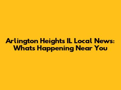 Arlington Heights IL Local News: What's Happening Near You
