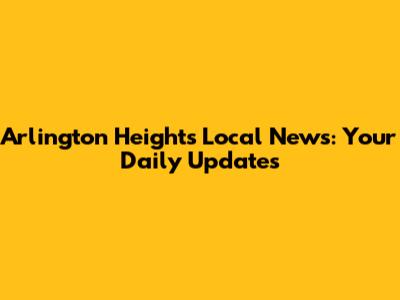Arlington Heights Local News: Your Daily Updates