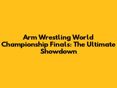 Arm Wrestling World Championship Finals: The Ultimate Showdown