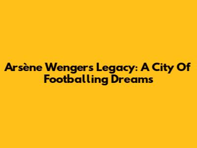 Arsène Wenger's Legacy: A City Of Footballing Dreams