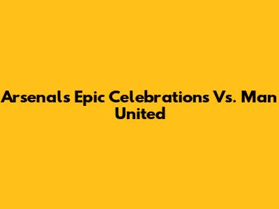 Arsenal's Epic Celebrations Vs. Man United