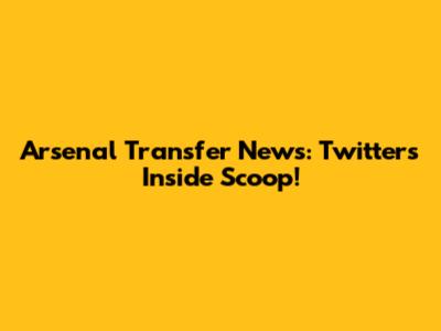 Arsenal Transfer News: Twitter's Inside Scoop!