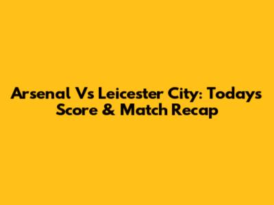 Arsenal Vs Leicester City: Today's Score & Match Recap