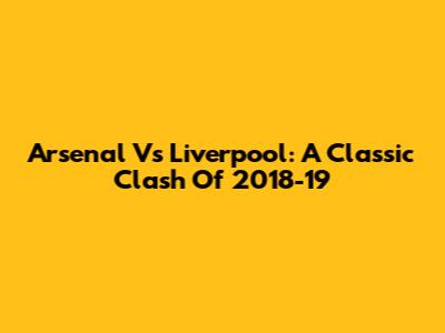 Arsenal Vs Liverpool: A Classic Clash Of 2018-19